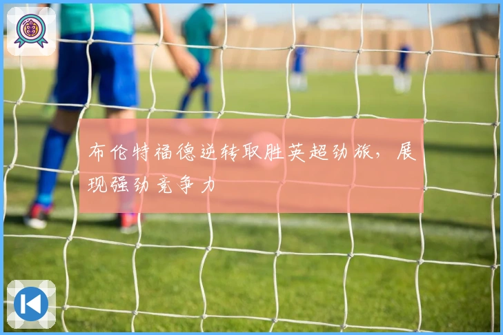布伦特福德逆转取胜英超劲旅，展现强劲竞争力
