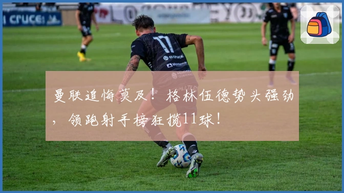 曼联追悔莫及！格林伍德势头强劲，领跑射手榜狂揽11球!