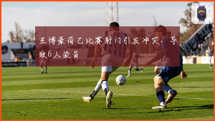 王博豪荷乙比赛射门引发冲突，导致6人染黄