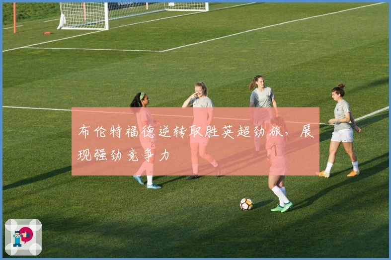 布伦特福德逆转取胜英超劲旅，展现强劲竞争力