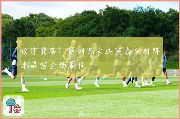 攻守兼备！萨利巴当选阿森纳对阵水晶宫全场最佳