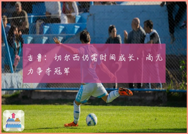 吉鲁：切尔西仍需时间成长，尚无力争夺冠军